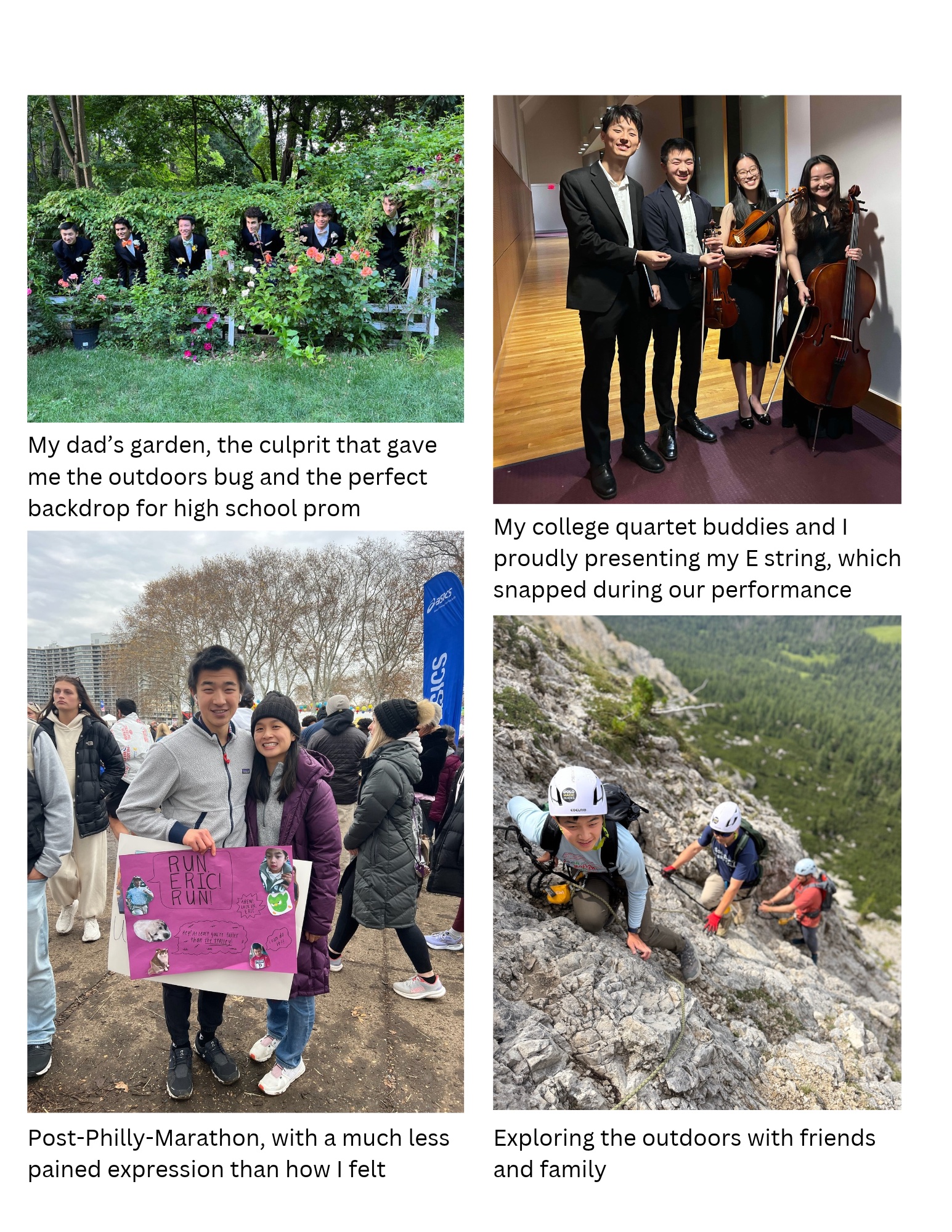 Four photos: friends posing in my dad’s garden before high school prom; me and three friends holding string instruments after performing Beethoven String Quartet No. 7; me after the Philadelphia Marathon holding a ‘Run Eric Run’ sign; climbing a via ferrata rock face with friends and family.